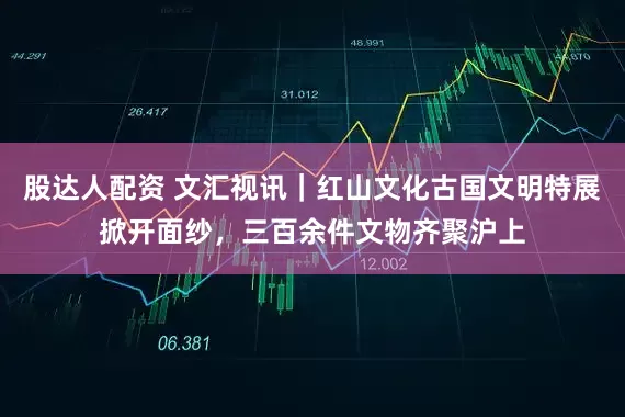 股达人配资 文汇视讯｜红山文化古国文明特展掀开面纱，三百余件文物齐聚沪上