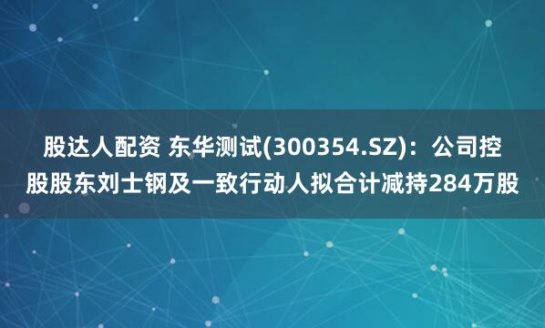 股达人配资 东华测试(300354.SZ)：公司控股股东刘士钢及一致行动人拟合计减持284万股
