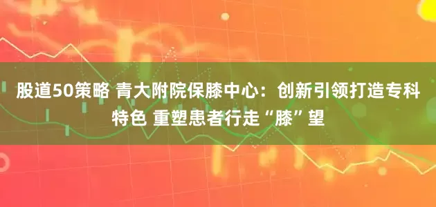 股道50策略 青大附院保膝中心：创新引领打造专科特色 重塑患者行走“膝”望