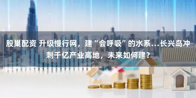 股巢配资 升级慢行网，建“会呼吸”的水系…长兴岛冲刺千亿产业高地，未来如何建？