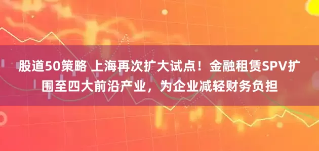 股道50策略 上海再次扩大试点！金融租赁SPV扩围至四大前沿产业，为企业减轻财务负担