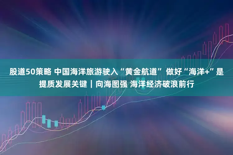股道50策略 中国海洋旅游驶入“黄金航道” 做好“海洋+”是提质发展关键｜向海图强 海洋经济破浪前行
