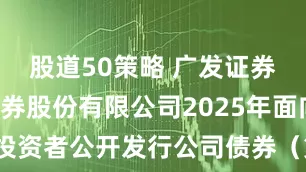股道50策略 广发证券: 广发证券股份有限公司2025年面向专业投资者公开发行公司债券（第三期）募集说明书